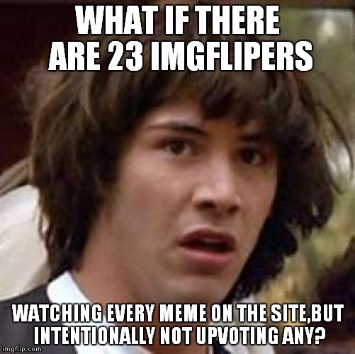 You know,this is quite possible,isn't it? | WHAT IF THERE ARE 23 IMGFLIPERS; WATCHING EVERY MEME ON THE SITE,BUT INTENTIONALLY NOT UPVOTING ANY? | image tagged in memes,conspiracy keanu,imgflip,upvote,upvotes,no upvotes | made w/ Imgflip meme maker