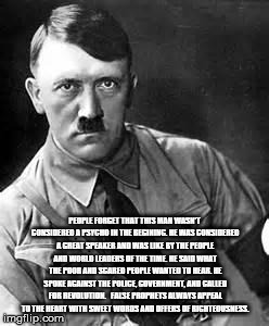 Adolf Hitler | PEOPLE FORGET THAT THIS MAN WASN'T CONSIDERED A PSYCHO IN THE BEGINING. HE WAS CONSIDERED A GREAT SPEAKER AND WAS LIKE BY THE PEOPLE AND WORLD LEADERS OF THE TIME.
HE SAID WHAT THE POOR AND SCARED PEOPLE WANTED TO HEAR. HE SPOKE AGAINST THE POLICE, GOVERNMENT, AND CALLED FOR REVOLUTION. 

FALSE PROPHETS ALWAYS APPEAL TO THE HEART WITH SWEET WORDS AND OFFERS OF RIGHTEOUSNESS. | image tagged in adolf hitler | made w/ Imgflip meme maker