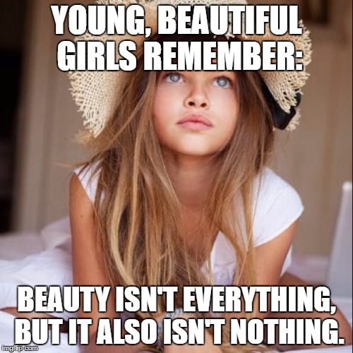 Wisdom for young girls | YOUNG, BEAUTIFUL GIRLS REMEMBER:; BEAUTY ISN'T EVERYTHING, BUT IT ALSO ISN'T NOTHING. | image tagged in beauty,girl | made w/ Imgflip meme maker