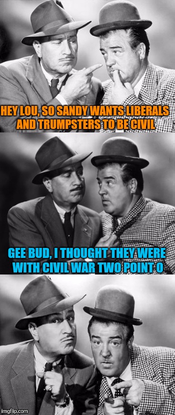 Abbott and costello crackin' wize | HEY LOU, SO SANDY WANTS LIBERALS AND TRUMPSTERS TO BE CIVIL GEE BUD, I THOUGHT THEY WERE WITH CIVIL WAR TWO POINT O | image tagged in abbott and costello crackin' wize | made w/ Imgflip meme maker