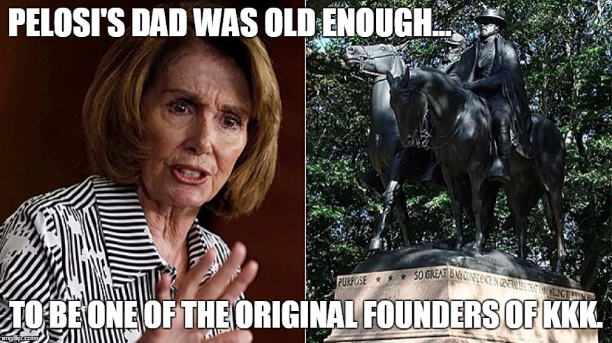 Pelosi's Dad Helped Dedicate a Confederate Monument? | PELOSI'S DAD WAS OLD ENOUGH... TO BE ONE OF THE ORIGINAL FOUNDERS OF KKK. | image tagged in funny,pelosi,confederate,kkk,liberalism | made w/ Imgflip meme maker