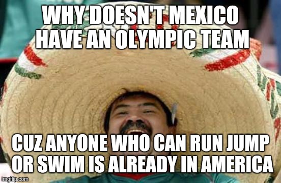 Happy Mexican | WHY DOESN'T MEXICO HAVE AN OLYMPIC TEAM; CUZ ANYONE WHO CAN RUN JUMP OR SWIM IS ALREADY IN AMERICA | image tagged in happy mexican | made w/ Imgflip meme maker
