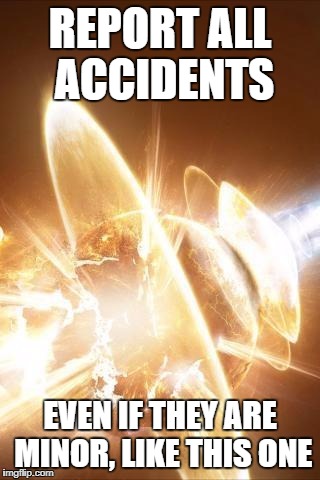 OOPS | REPORT ALL ACCIDENTS; EVEN IF THEY ARE MINOR, LIKE THIS ONE | image tagged in world explosion | made w/ Imgflip meme maker
