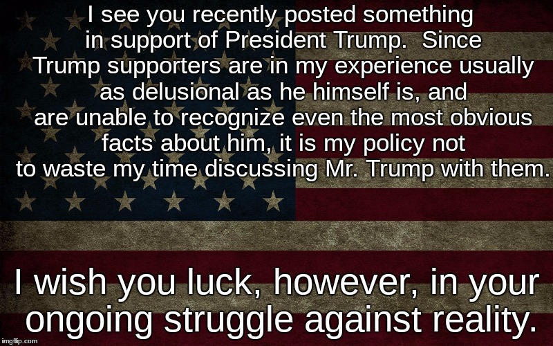 Form Letter | I see you recently posted something in support of President Trump.  Since Trump supporters are in my experience usually as delusional as he himself is, and are unable to recognize even the most obvious facts about him, it is my policy not to waste my time discussing Mr. Trump with them. I wish you luck, however, in your ongoing struggle against reality. | image tagged in donald trump | made w/ Imgflip meme maker