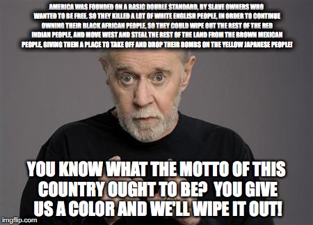 George Carlin | AMERICA WAS FOUNDED ON A BASIC DOUBLE STANDARD, BY SLAVE OWNERS WHO WANTED TO BE FREE. SO THEY KILLED A LOT OF WHITE ENGLISH PEOPLE, IN ORDER TO CONTINUE OWNING THEIR BLACK AFRICAN PEOPLE, SO THEY COULD WIPE OUT THE REST OF THE RED INDIAN PEOPLE, AND MOVE WEST AND STEAL THE REST OF THE LAND FROM THE BROWN MEXICAN PEOPLE, GIVING THEM A PLACE TO TAKE OFF AND DROP THEIR BOMBS ON THE YELLOW JAPANESE PEOPLE! YOU KNOW WHAT THE MOTTO OF THIS COUNTRY OUGHT TO BE?  YOU GIVE US A COLOR AND WE'LL WIPE IT OUT! | image tagged in george carlin | made w/ Imgflip meme maker