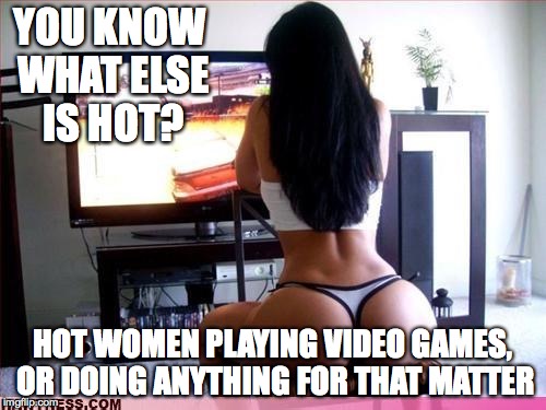 YOU KNOW WHAT ELSE IS HOT? HOT WOMEN PLAYING VIDEO GAMES, OR DOING ANYTHING FOR THAT MATTER | made w/ Imgflip meme maker