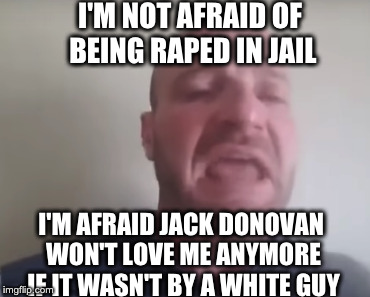 I'M NOT AFRAID OF BEING RAPED IN JAIL; I'M AFRAID JACK DONOVAN WON'T LOVE ME ANYMORE IF IT WASN'T BY A WHITE GUY | made w/ Imgflip meme maker