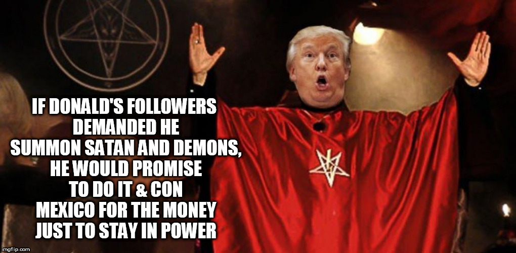 evil trump | IF DONALD'S FOLLOWERS DEMANDED HE SUMMON SATAN AND DEMONS, HE WOULD PROMISE TO DO IT & CON MEXICO FOR THE MONEY JUST TO STAY IN POWER | image tagged in evil,eviltrump,satan,clown car republicans,conservatives,dump trump | made w/ Imgflip meme maker