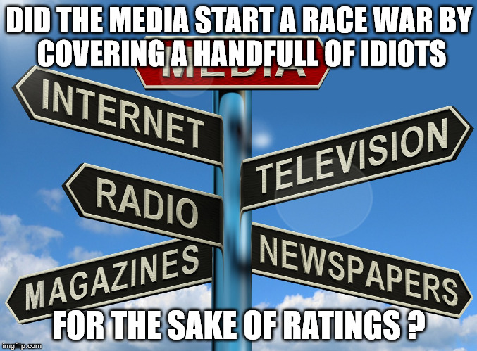 Hate News ? | DID THE MEDIA START A RACE WAR
BY COVERING A HANDFULL OF IDIOTS; FOR THE SAKE OF RATINGS ? | image tagged in media,racism,supremacist,truth,hate | made w/ Imgflip meme maker