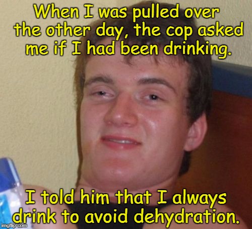 10 Guy Meme | When I was pulled over the other day, the cop asked me if I had been drinking. I told him that I always drink to avoid dehydration. | image tagged in memes,10 guy | made w/ Imgflip meme maker