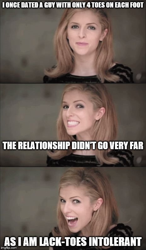 Bad Pun Anna Kendrick Meme | I ONCE DATED A GUY WITH ONLY 4 TOES ON EACH FOOT; THE RELATIONSHIP DIDN'T GO VERY FAR; AS I AM LACK-TOES INTOLERANT | image tagged in memes,bad pun anna kendrick | made w/ Imgflip meme maker
