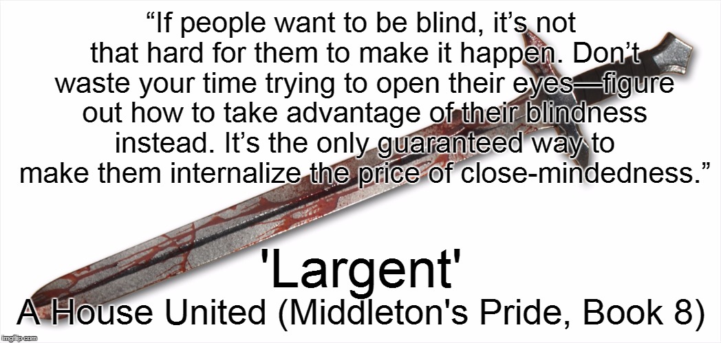 A House United Excerpt #1 | “If people want to be blind, it’s not that hard for them to make it happen. Don’t waste your time trying to open their eyes—figure out how to take advantage of their blindness instead. It’s the only guaranteed way to make them internalize the price of close-mindedness.”; 'Largent'; A House United (Middleton's Pride, Book 8) | image tagged in caleb wachter,quotes,book quotes,memes,middleton's pride,spineward sectors | made w/ Imgflip meme maker