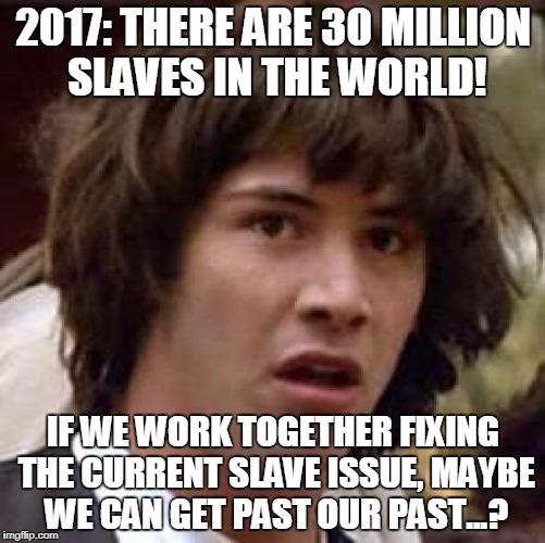 Today, there are an estimated 30 Million slaves/forced laborers/indentured servants working in the world, many of them children. | 2017: THERE ARE 30 MILLION SLAVES IN THE WORLD! IF WE WORK TOGETHER FIXING THE CURRENT SLAVE ISSUE, MAYBE WE CAN GET PAST OUR PAST...? | image tagged in conspiracy keanu,slavery,confederate,united states,first world problems | made w/ Imgflip meme maker