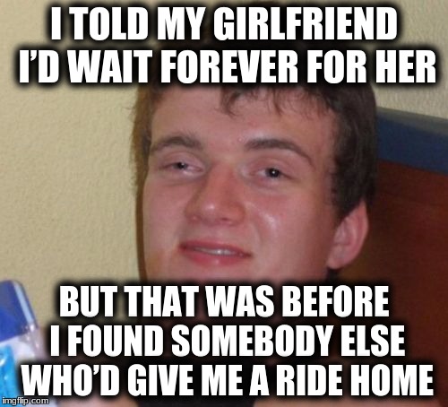 10 Guy Meme | I TOLD MY GIRLFRIEND I’D WAIT FOREVER FOR HER; BUT THAT WAS BEFORE I FOUND SOMEBODY ELSE WHO’D GIVE ME A RIDE HOME | image tagged in memes,10 guy | made w/ Imgflip meme maker