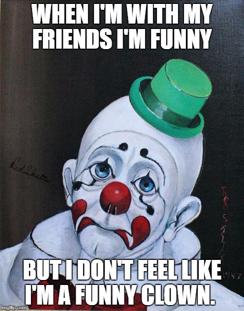 Sad Clown | WHEN I'M WITH MY FRIENDS I'M FUNNY; BUT I DON'T FEEL LIKE I'M A FUNNY CLOWN. | image tagged in sad clown | made w/ Imgflip meme maker