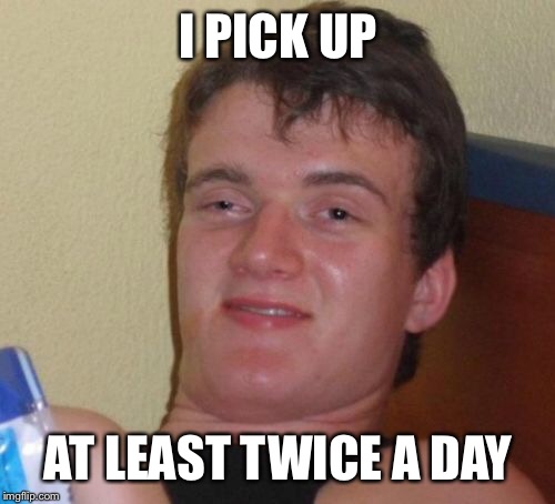 10 Guy Meme | I PICK UP AT LEAST TWICE A DAY | image tagged in memes,10 guy | made w/ Imgflip meme maker