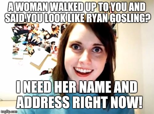 Overly Attached Girlfriend | A WOMAN WALKED UP TO YOU AND SAID YOU LOOK LIKE RYAN GOSLING? I NEED HER NAME AND  ADDRESS RIGHT NOW! | image tagged in memes,overly attached girlfriend | made w/ Imgflip meme maker