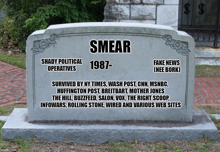 Blank Tombstone | SMEAR; SHADY POLITICAL OPERATIVES; FAKE NEWS (NEE BORK); 1987-; SURVIVED BY NY TIMES, WASH POST, CNN, MSNBC, HUFFINGTON POST, BREITBART, MOTHER JONES THE HILL, BUZZFEED, SALON, VOX, THE RIGHT SCOOP, INFOWARS, ROLLING STONE, WIRED AND VARIOUS WEB SITES | image tagged in blank tombstone | made w/ Imgflip meme maker