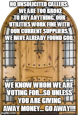 NO UNSOLICITED CALLERS.  
WE ARE TOO BROKE TO BUY ANYTHING. OUR UTILITIES WORK FINE WITH OUR CURRENT SUPPLIERS, WE HAVE ALREADY FOUND GOD, WE KNOW WHOM WE ARE VOTING FOR...SO UNLESS YOU ARE GIVING AWAY MONEY...
GO AWAY!!! | image tagged in soliciting | made w/ Imgflip meme maker
