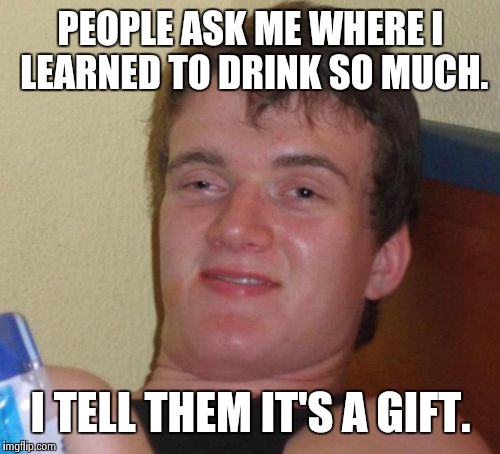 10 Guy Meme | PEOPLE ASK ME WHERE I LEARNED TO DRINK SO MUCH. I TELL THEM IT'S A GIFT. | image tagged in memes,10 guy | made w/ Imgflip meme maker