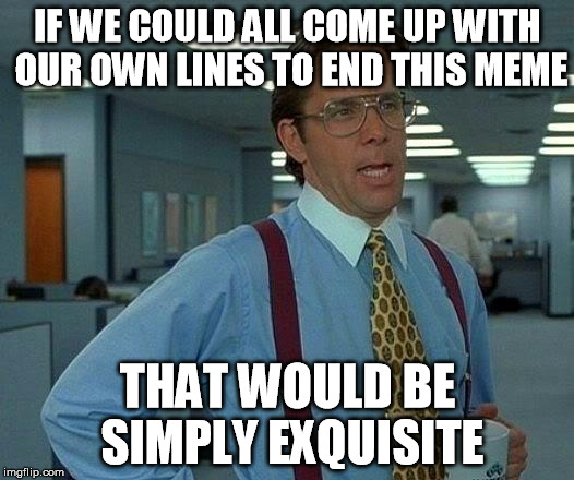 That Would Be Great Meme | IF WE COULD ALL COME UP WITH OUR OWN LINES TO END THIS MEME THAT WOULD BE SIMPLY EXQUISITE | image tagged in memes,that would be great | made w/ Imgflip meme maker