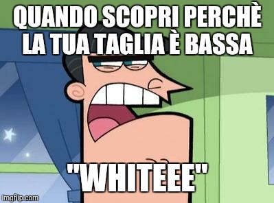 Dinkleberg | QUANDO SCOPRI PERCHÈ LA TUA TAGLIA È BASSA; "WHITEEE" | image tagged in dinkleberg | made w/ Imgflip meme maker