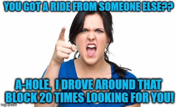 YOU GOT A RIDE FROM SOMEONE ELSE?? A-HOLE,  I DROVE AROUND THAT BLOCK 20 TIMES LOOKING FOR YOU! | made w/ Imgflip meme maker
