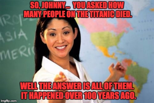 Unhelpful High School Teacher | SO, JOHNNY...  YOU ASKED HOW MANY PEOPLE ON THE TITANIC DIED. WELL THE ANSWER IS ALL OF THEM.  IT HAPPENED OVER 100 YEARS AGO. | image tagged in memes,unhelpful high school teacher | made w/ Imgflip meme maker