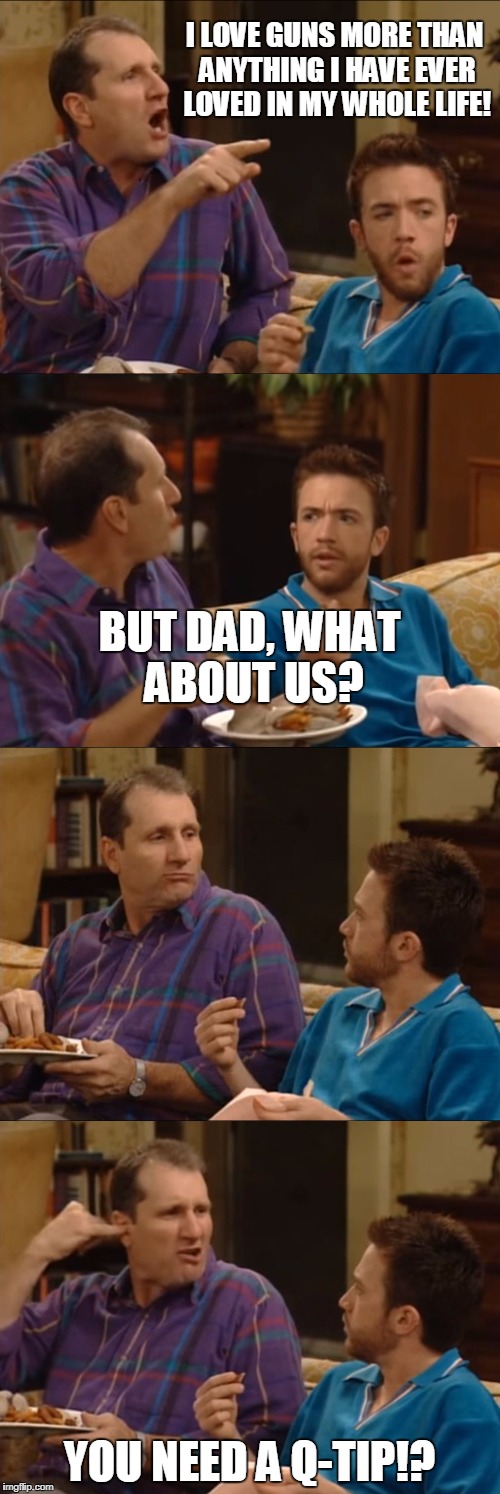 Al Bundy Q-Tip | I LOVE GUNS MORE THAN ANYTHING I HAVE EVER LOVED IN MY WHOLE LIFE! YOU NEED A Q-TIP!? BUT DAD, WHAT ABOUT US? | image tagged in al bundy q-tip | made w/ Imgflip meme maker