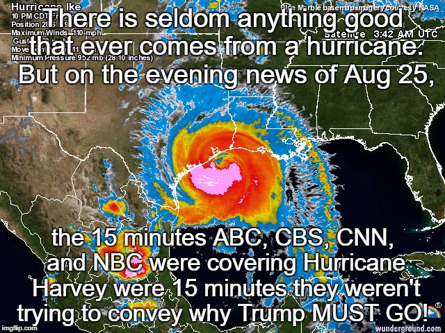 Hurricane | There is seldom anything good that ever comes from a hurricane. But on the evening news of Aug 25, the 15 minutes ABC, CBS, CNN, and NBC were covering Hurricane Harvey were 15 minutes they weren't trying to convey why Trump MUST GO! | image tagged in hurricane | made w/ Imgflip meme maker