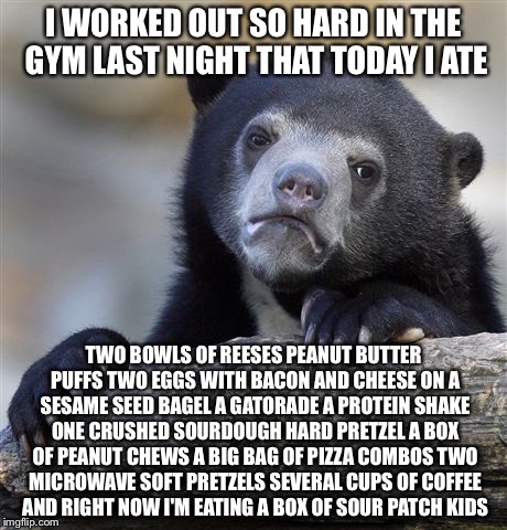 Confession Bear Meme | I WORKED OUT SO HARD IN THE GYM LAST NIGHT THAT TODAY I ATE; TWO BOWLS OF REESES PEANUT BUTTER PUFFS TWO EGGS WITH BACON AND CHEESE ON A SESAME SEED BAGEL A GATORADE A PROTEIN SHAKE ONE CRUSHED SOURDOUGH HARD PRETZEL A BOX OF PEANUT CHEWS A BIG BAG OF PIZZA COMBOS TWO MICROWAVE SOFT PRETZELS SEVERAL CUPS OF COFFEE AND RIGHT NOW I'M EATING A BOX OF SOUR PATCH KIDS | image tagged in memes,confession bear | made w/ Imgflip meme maker