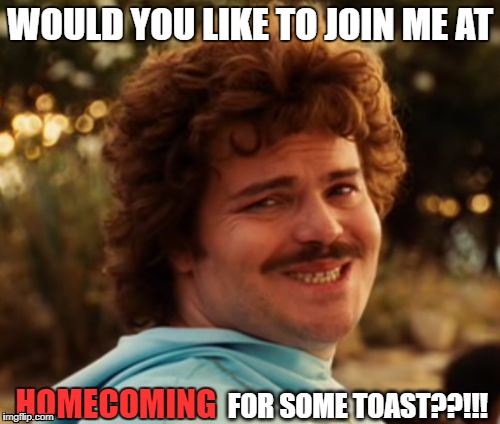 Nacho Homecoming | WOULD YOU LIKE TO JOIN ME AT; HOMECOMING; FOR SOME TOAST??!!! | image tagged in funny,random | made w/ Imgflip meme maker