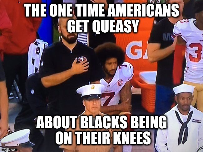 kaepernick | THE ONE TIME AMERICANS GET QUEASY; ABOUT BLACKS BEING ON THEIR KNEES | image tagged in kaepernick,memes | made w/ Imgflip meme maker