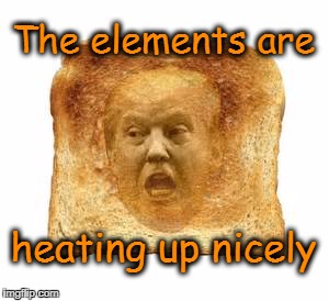 Trump is Toast! | The elements are; heating up nicely | image tagged in trump,trump russia | made w/ Imgflip meme maker