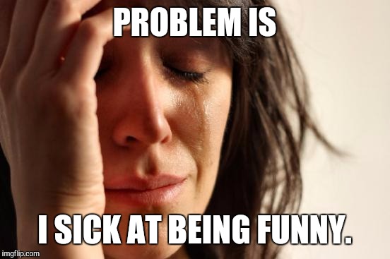 First World Problems Meme | PROBLEM IS I SICK AT BEING FUNNY. | image tagged in memes,first world problems | made w/ Imgflip meme maker