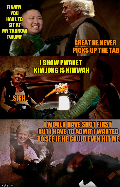 Have to wonder what history will have to say about all this one day... | FINARY YOU HAVE TO SIT AT MY TABROW TWUMP; GREAT HE NEVER PICKS UP THE TAB; I SHOW PWANET KIM JONG IS KIWWAH; '..SIGH..'; I WOULD HAVE SHOT FIRST BUT I HAVE TO ADMIT I WANTED TO SEE IF HE COULD EVEN HIT ME | image tagged in donald trump,kim jong un,who shot first,han shot first | made w/ Imgflip meme maker