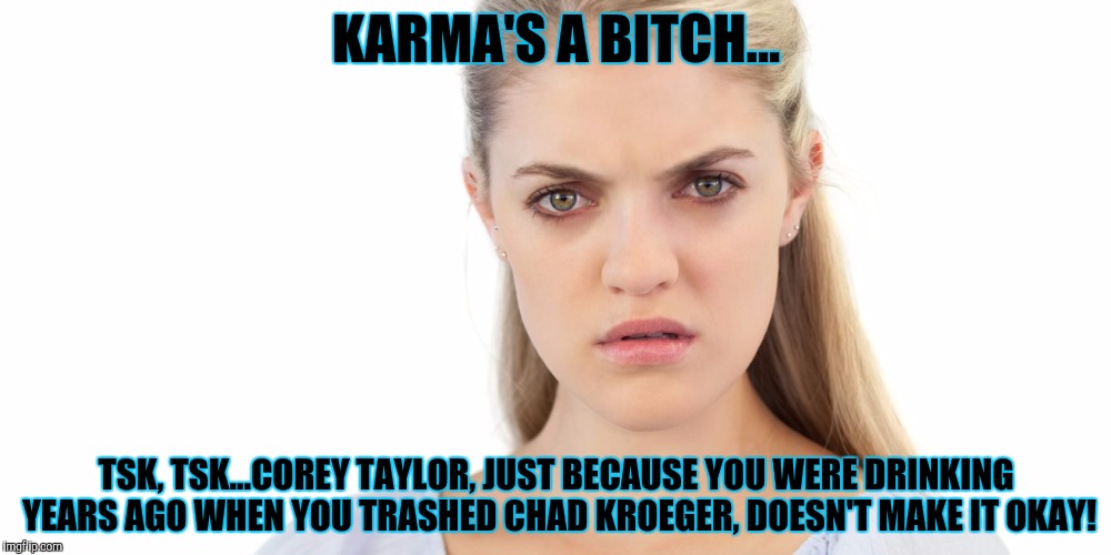 Angry woman | KARMA'S A BITCH... TSK, TSK...COREY TAYLOR, JUST BECAUSE YOU WERE DRINKING YEARS AGO WHEN YOU TRASHED CHAD KROEGER, DOESN'T MAKE IT OKAY! | image tagged in angry woman | made w/ Imgflip meme maker