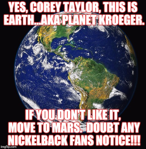 PLANET EARTH | YES, COREY TAYLOR, THIS IS EARTH...AKA PLANET KROEGER. IF YOU DON'T LIKE IT, MOVE TO MARS.  DOUBT ANY NICKELBACK FANS NOTICE!!! | image tagged in planet earth | made w/ Imgflip meme maker