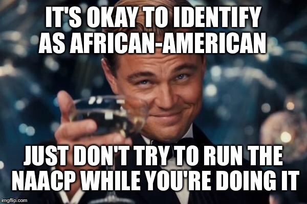 Leonardo Dicaprio Cheers Meme | IT'S OKAY TO IDENTIFY AS AFRICAN-AMERICAN JUST DON'T TRY TO RUN THE NAACP WHILE YOU'RE DOING IT | image tagged in memes,leonardo dicaprio cheers | made w/ Imgflip meme maker