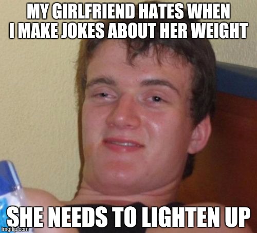 10 Guy Meme | MY GIRLFRIEND HATES WHEN I MAKE JOKES ABOUT HER WEIGHT; SHE NEEDS TO LIGHTEN UP | image tagged in memes,10 guy | made w/ Imgflip meme maker