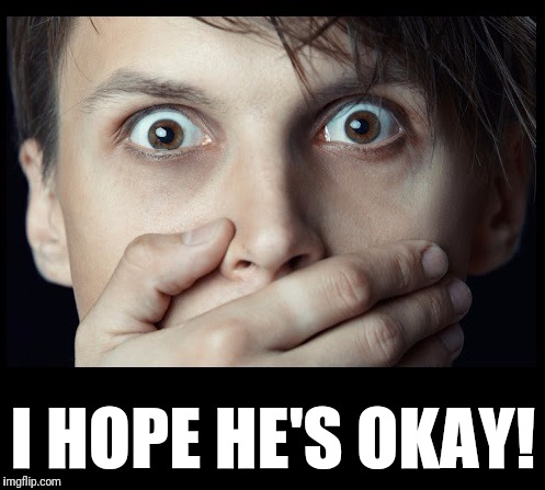 oh my | I HOPE HE'S OKAY! | image tagged in oh my | made w/ Imgflip meme maker
