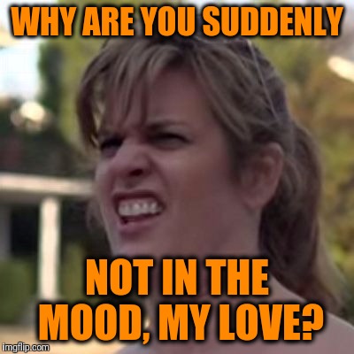 seriously? | WHY ARE YOU SUDDENLY NOT IN THE MOOD, MY LOVE? | image tagged in seriously | made w/ Imgflip meme maker