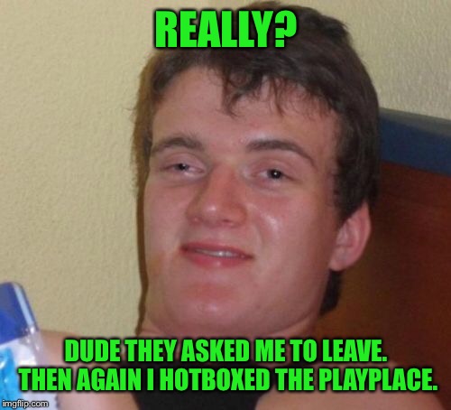 10 Guy Meme | REALLY? DUDE THEY ASKED ME TO LEAVE. THEN AGAIN I HOTBOXED THE PLAYPLACE. | image tagged in memes,10 guy | made w/ Imgflip meme maker