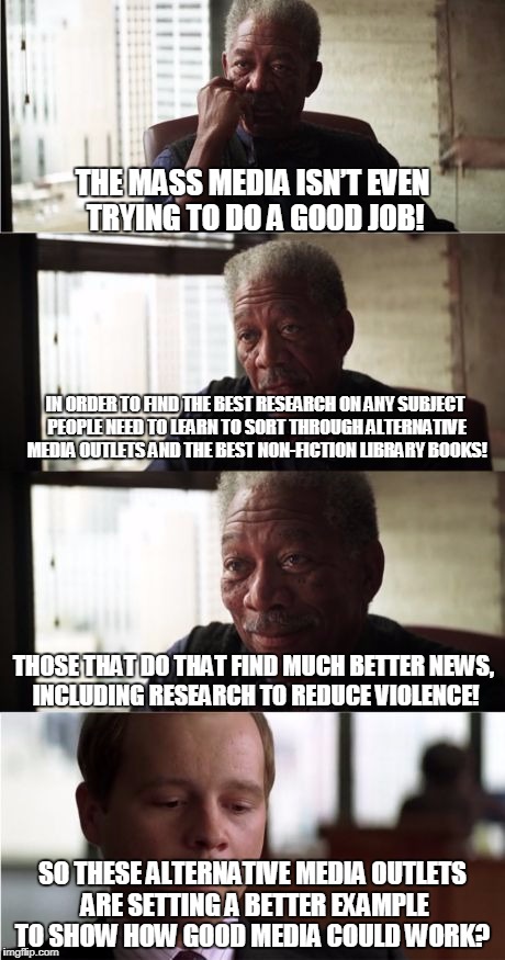 Morgan Freeman Good Luck Meme | THE MASS MEDIA ISN’T EVEN TRYING TO DO A GOOD JOB! IN ORDER TO FIND THE BEST RESEARCH ON ANY SUBJECT PEOPLE NEED TO LEARN TO SORT THROUGH ALTERNATIVE MEDIA OUTLETS AND THE BEST NON-FICTION LIBRARY BOOKS! THOSE THAT DO THAT FIND MUCH BETTER NEWS, INCLUDING RESEARCH TO REDUCE VIOLENCE! SO THESE ALTERNATIVE MEDIA OUTLETS ARE SETTING A BETTER EXAMPLE TO SHOW HOW GOOD MEDIA COULD WORK? | image tagged in memes,morgan freeman good luck | made w/ Imgflip meme maker