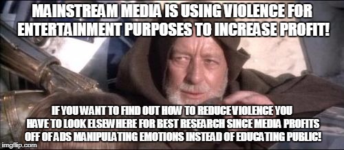 These Aren't The Droids You Were Looking For Meme | MAINSTREAM MEDIA IS USING VIOLENCE FOR ENTERTAINMENT PURPOSES TO INCREASE PROFIT! IF YOU WANT TO FIND OUT HOW TO REDUCE VIOLENCE YOU HAVE TO LOOK ELSEWHERE FOR BEST RESEARCH SINCE MEDIA PROFITS OFF OF ADS MANIPULATING EMOTIONS INSTEAD OF EDUCATING PUBLIC! | image tagged in memes,these arent the droids you were looking for | made w/ Imgflip meme maker