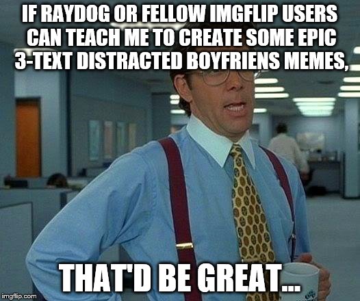 That Would Be Great | IF RAYDOG OR FELLOW IMGFLIP USERS CAN TEACH ME TO CREATE SOME EPIC 3-TEXT DISTRACTED BOYFRIENS MEMES, THAT'D BE GREAT... | image tagged in memes,that would be great | made w/ Imgflip meme maker