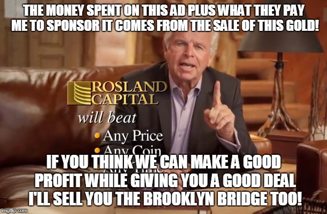 Gold advertisers are money-changing scams | THE MONEY SPENT ON THIS AD PLUS WHAT THEY PAY ME TO SPONSOR IT COMES FROM THE SALE OF THIS GOLD! IF YOU THINK WE CAN MAKE A GOOD PROFIT WHILE GIVING YOU A GOOD DEAL I'LL SELL YOU THE BROOKLYN BRIDGE TOO! | image tagged in fraud,marketing scam,rosland capital | made w/ Imgflip meme maker