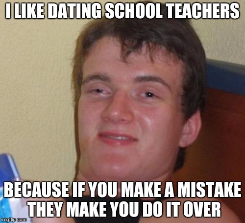 10 Guy Meme | I LIKE DATING SCHOOL TEACHERS; BECAUSE IF YOU MAKE A MISTAKE THEY MAKE YOU DO IT OVER | image tagged in memes,10 guy | made w/ Imgflip meme maker