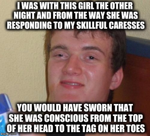 10 Guy Meme | I WAS WITH THIS GIRL THE OTHER NIGHT AND FROM THE WAY SHE WAS RESPONDING TO MY SKILLFUL CARESSES; YOU WOULD HAVE SWORN THAT SHE WAS CONSCIOUS FROM THE TOP OF HER HEAD TO THE TAG ON HER TOES | image tagged in memes,10 guy | made w/ Imgflip meme maker