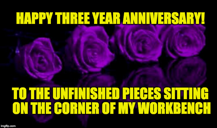 Happy anniversary  | HAPPY THREE YEAR ANNIVERSARY! TO THE UNFINISHED PIECES SITTING ON THE CORNER OF MY WORKBENCH | image tagged in happy anniversary | made w/ Imgflip meme maker